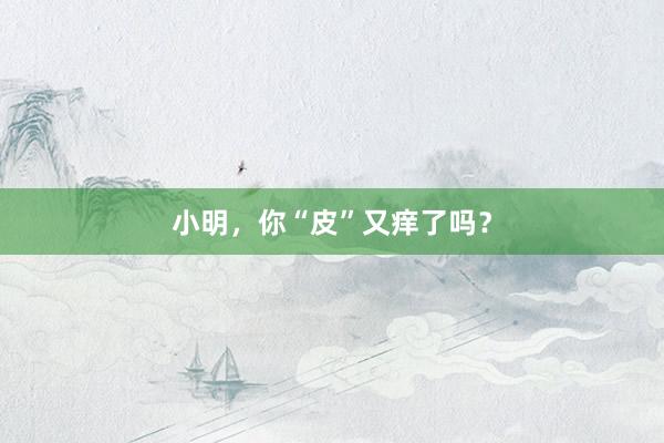 小明，你“皮”又痒了吗？