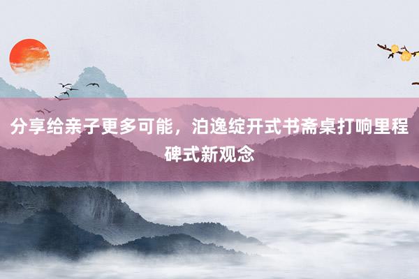 分享给亲子更多可能，泊逸绽开式书斋桌打响里程碑式新观念