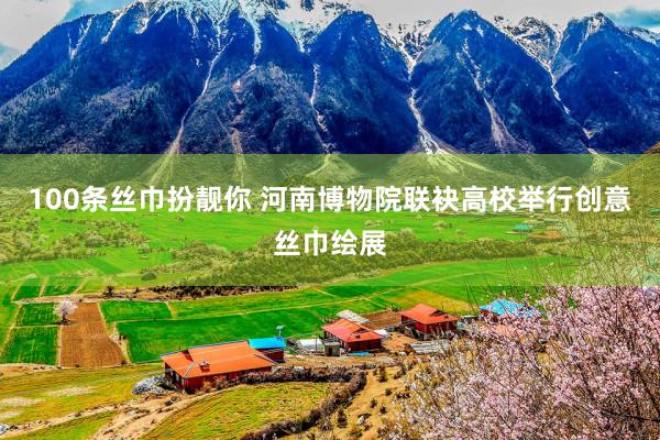 100条丝巾扮靓你 河南博物院联袂高校举行创意丝巾绘展