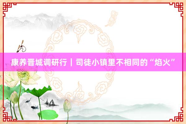 康养晋城调研行｜司徒小镇里不相同的“焰火”