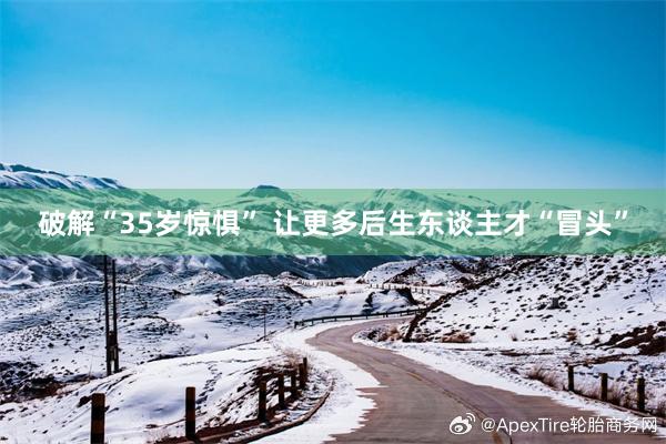破解“35岁惊惧” 让更多后生东谈主才“冒头”