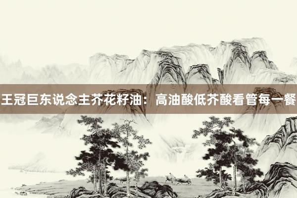 王冠巨东说念主芥花籽油：高油酸低芥酸看管每一餐