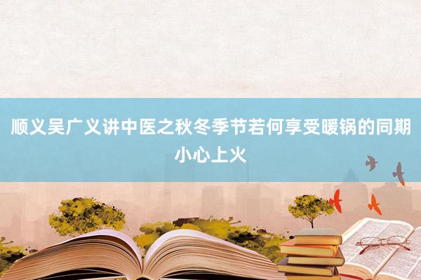 顺义吴广义讲中医之秋冬季节若何享受暖锅的同期小心上火