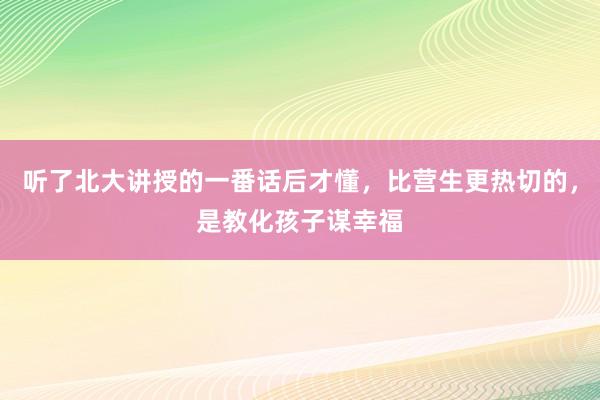 听了北大讲授的一番话后才懂，比营生更热切的，是教化孩子谋幸福
