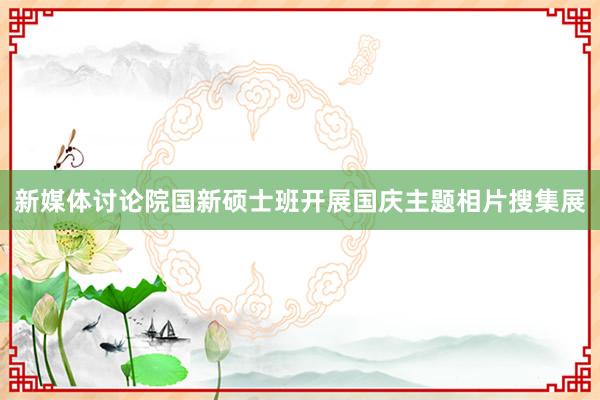 新媒体讨论院国新硕士班开展国庆主题相片搜集展