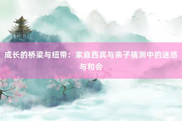 成长的桥梁与纽带：家庭西宾与亲子猜测中的迷惑与和会