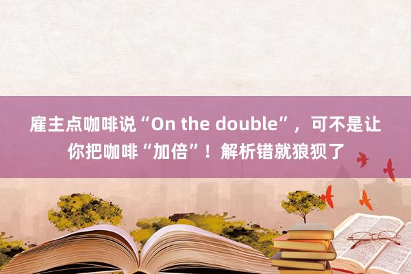 雇主点咖啡说“On the double”，可不是让你把咖啡“加倍”！解析错就狼狈了