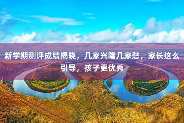 新学期测评成绩揭晓，几家兴隆几家愁，家长这么引导，孩子更优秀