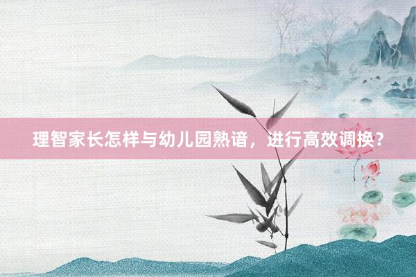 理智家长怎样与幼儿园熟谙，进行高效调换？