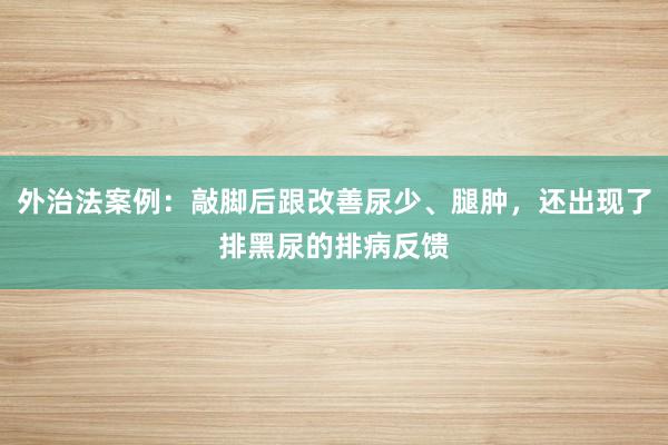 外治法案例：敲脚后跟改善尿少、腿肿，还出现了排黑尿的排病反馈