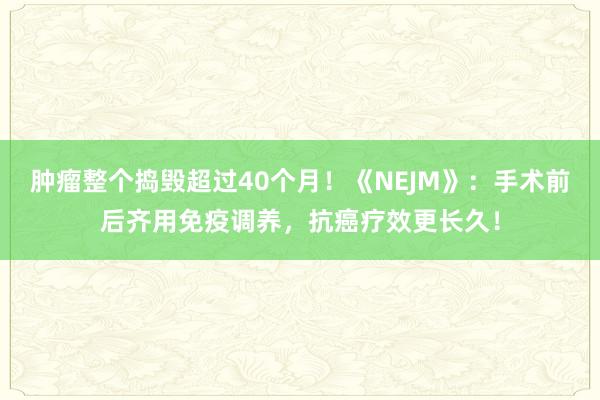 肿瘤整个捣毁超过40个月！《NEJM》：手术前后齐用免疫调养，抗癌疗效更长久！