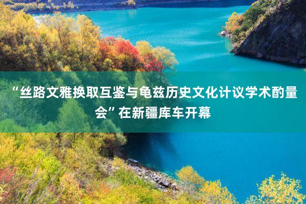 “丝路文雅换取互鉴与龟兹历史文化计议学术酌量会”在新疆库车开幕