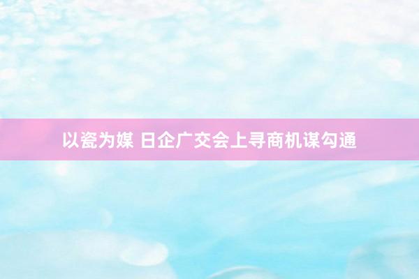 以瓷为媒 日企广交会上寻商机谋勾通