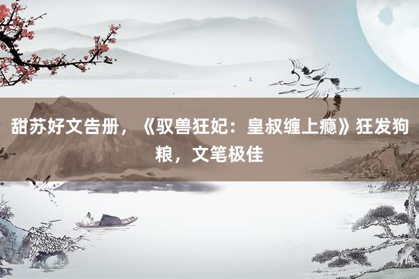 甜苏好文告册，《驭兽狂妃：皇叔缠上瘾》狂发狗粮，文笔极佳