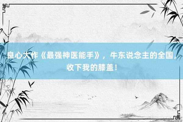 良心大作《最强神医能手》，牛东说念主的全国，收下我的膝盖！