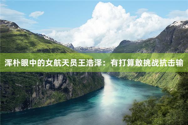 浑朴眼中的女航天员王浩泽：有打算敢挑战抗击输