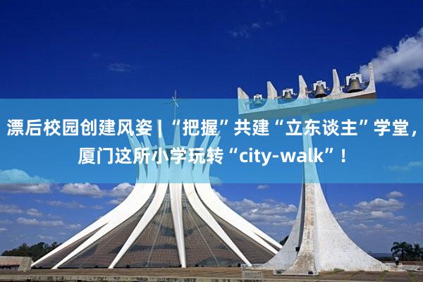 漂后校园创建风姿 | “把握”共建“立东谈主”学堂，厦门这所小学玩转“city-walk”！