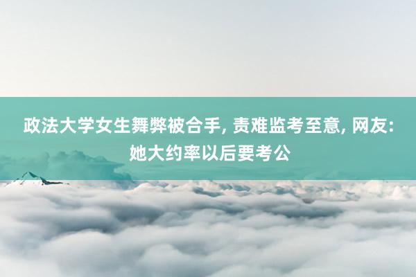政法大学女生舞弊被合手, 责难监考至意, 网友: 她大约率以后要考公