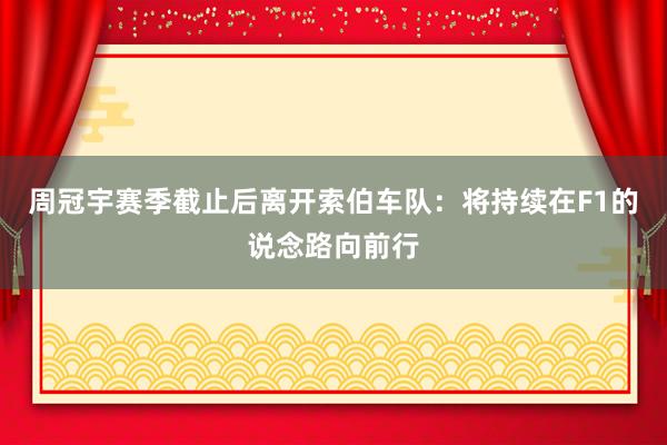 周冠宇赛季截止后离开索伯车队：将持续在F1的说念路向前行