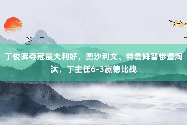 丁俊晖夺冠最大利好，奥沙利文、特鲁姆普惨遭淘汰，丁主任6-3赢德比战