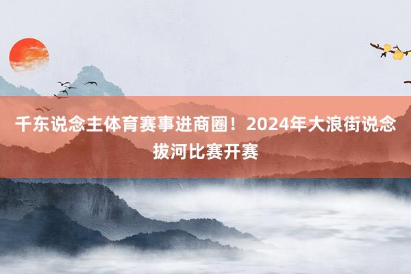 千东说念主体育赛事进商圈！2024年大浪街说念拔河比赛开赛