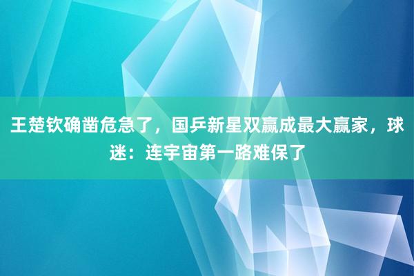 王楚钦确凿危急了，国乒新星双赢成最大赢家，球迷：连宇宙第一路难保了