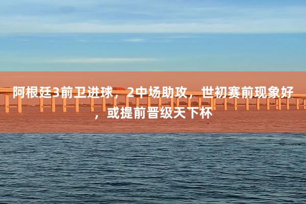 阿根廷3前卫进球，2中场助攻，世初赛前现象好，或提前晋级天下杯
