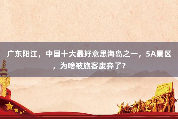 广东阳江，中国十大最好意思海岛之一，5A景区，为啥被旅客废弃了？