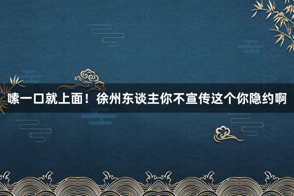 嗦一口就上面！徐州东谈主你不宣传这个你隐约啊