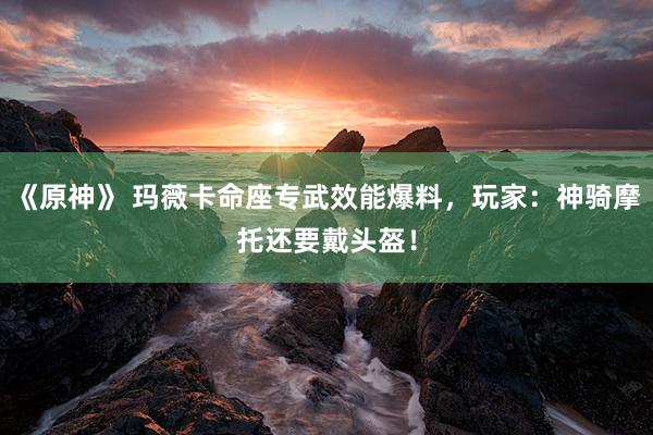 《原神》 玛薇卡命座专武效能爆料，玩家：神骑摩托还要戴头盔！