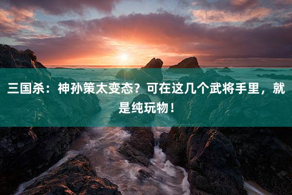 三国杀：神孙策太变态？可在这几个武将手里，就是纯玩物！