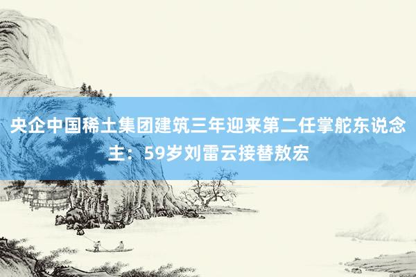 央企中国稀土集团建筑三年迎来第二任掌舵东说念主：59岁刘雷云接替敖宏