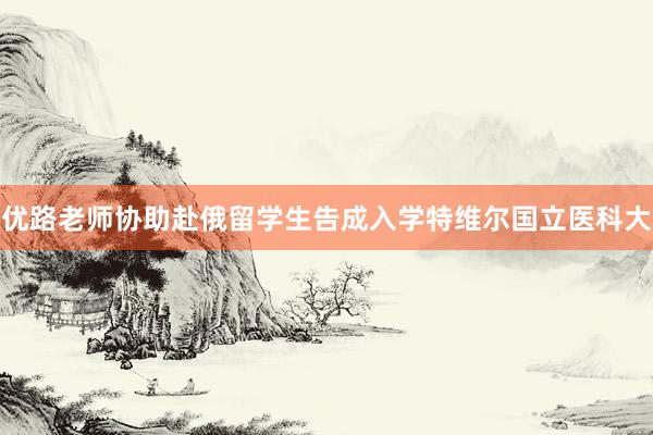 优路老师协助赴俄留学生告成入学特维尔国立医科大