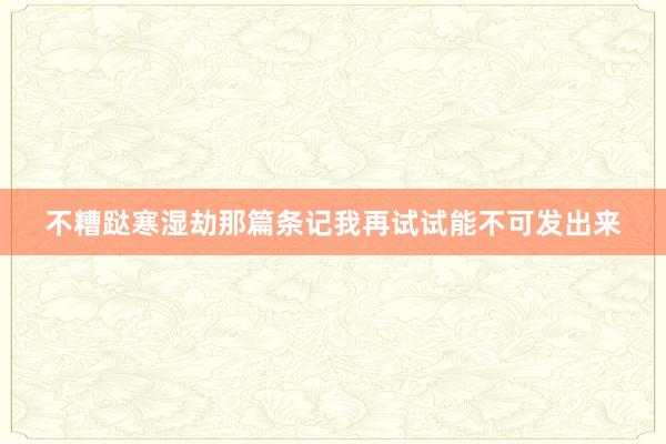 不糟跶寒湿劫那篇条记我再试试能不可发出来