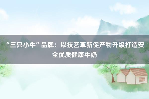 “三只小牛”品牌：以技艺革新促产物升级打造安全优质健康牛奶