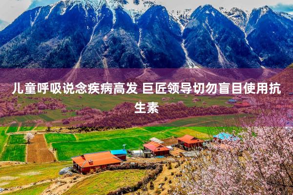 儿童呼吸说念疾病高发 巨匠领导切勿盲目使用抗生素