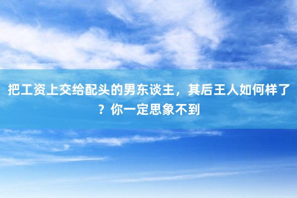 把工资上交给配头的男东谈主，其后王人如何样了？你一定思象不到