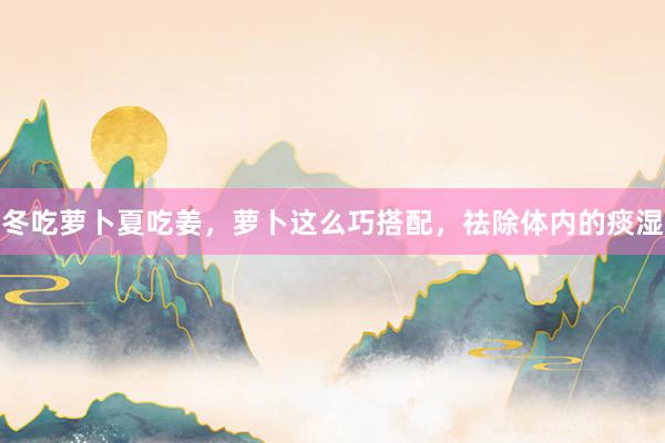 冬吃萝卜夏吃姜，萝卜这么巧搭配，祛除体内的痰湿