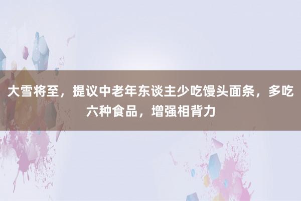 大雪将至，提议中老年东谈主少吃馒头面条，多吃六种食品，增强相背力