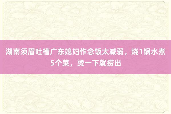 湖南须眉吐槽广东媳妇作念饭太减弱，烧1锅水煮5个菜，烫一下就捞出