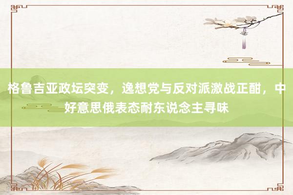格鲁吉亚政坛突变，逸想党与反对派激战正酣，中好意思俄表态耐东说念主寻味